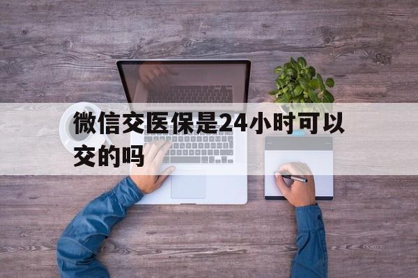 汉川最新微信交医保是24小时可以交的吗方法分析(最方便真实的汉川微信上交医保多久到账方法)